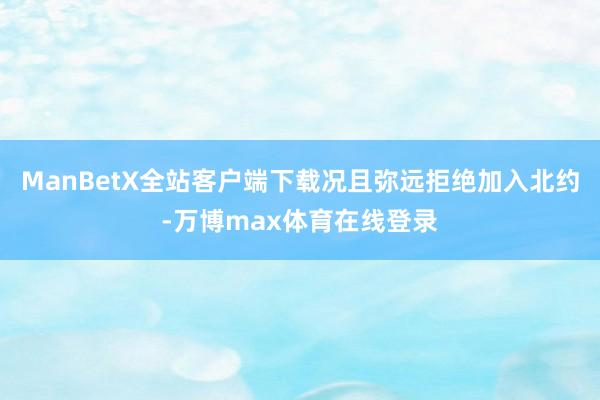 ManBetX全站客户端下载况且弥远拒绝加入北约-万博max体育在线登录
