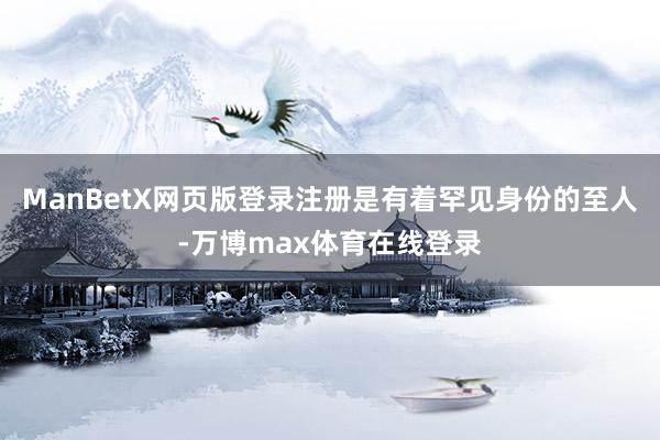 ManBetX网页版登录注册是有着罕见身份的至人-万博max体育在线登录