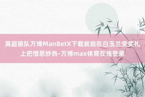 英超狼队万博ManBetX下载就能在白玉兰受奖礼上把憎恶炒热-万博max体育在线登录