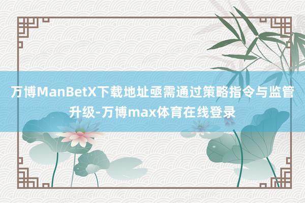 万博ManBetX下载地址亟需通过策略指令与监管升级-万博max体育在线登录