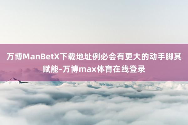 万博ManBetX下载地址例必会有更大的动手脚其赋能-万博max体育在线登录
