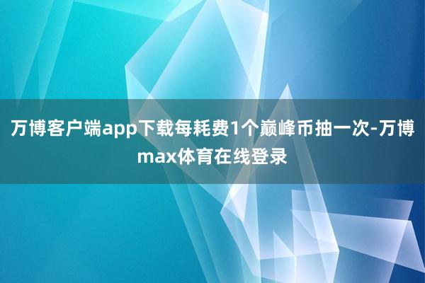 万博客户端app下载每耗费1个巅峰币抽一次-万博max体育在线登录