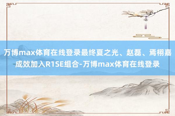 万博max体育在线登录最终夏之光、赵磊、焉栩嘉成效加入R1SE组合-万博max体育在线登录