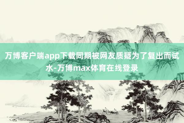 万博客户端app下载同期被网友质疑为了复出而试水-万博max体育在线登录
