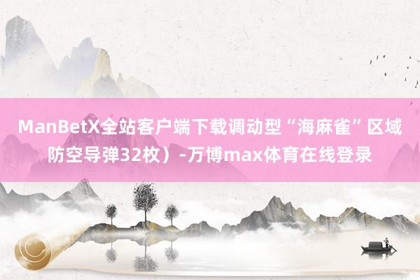 ManBetX全站客户端下载调动型“海麻雀”区域防空导弹32枚）-万博max体育在线登录