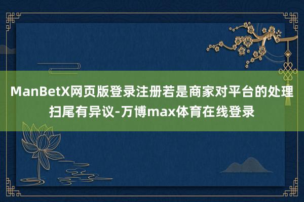 ManBetX网页版登录注册若是商家对平台的处理扫尾有异议-万博max体育在线登录