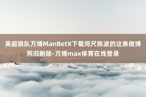 英超狼队万博ManBetX下载咫尺陈波的这条微博照旧删除-万博max体育在线登录