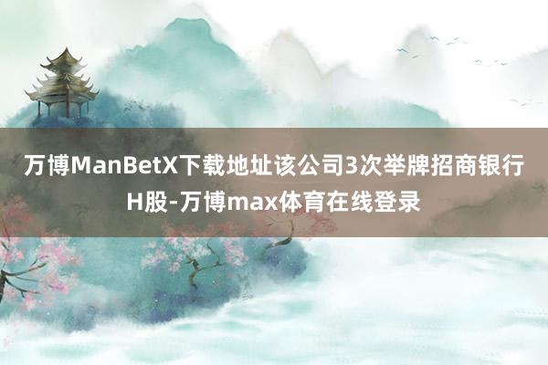 万博ManBetX下载地址该公司3次举牌招商银行H股-万博max体育在线登录