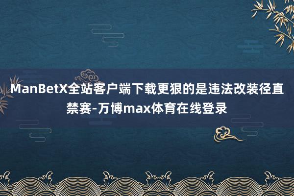 ManBetX全站客户端下载更狠的是违法改装径直禁赛-万博max体育在线登录
