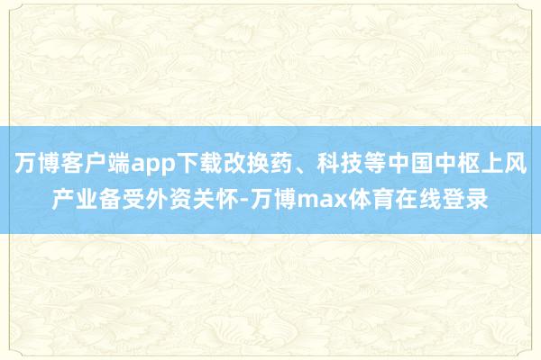 万博客户端app下载改换药、科技等中国中枢上风产业备受外资关怀-万博max体育在线登录