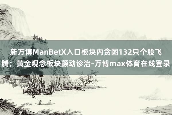 新万博ManBetX入口板块内贪图132只个股飞腾；黄金观念板块颤动诊治-万博max体育在线登录