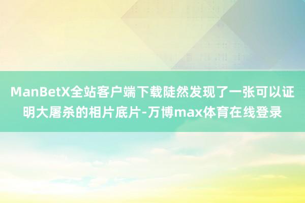 ManBetX全站客户端下载陡然发现了一张可以证明大屠杀的相片底片-万博max体育在线登录