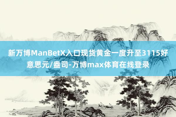 新万博ManBetX入口现货黄金一度升至3115好意思元/盎司-万博max体育在线登录