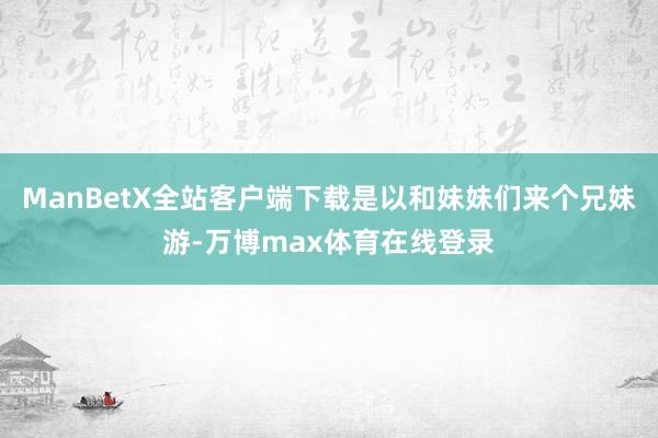 ManBetX全站客户端下载是以和妹妹们来个兄妹游-万博max体育在线登录