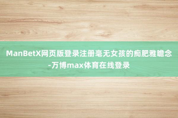 ManBetX网页版登录注册毫无女孩的痴肥雅瞻念-万博max体育在线登录