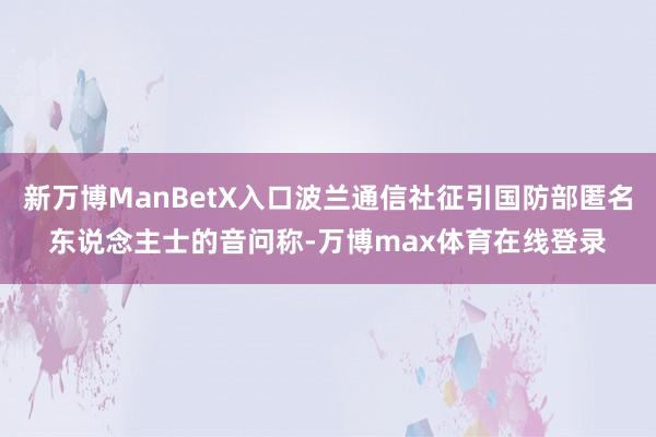 新万博ManBetX入口波兰通信社征引国防部匿名东说念主士的音问称-万博max体育在线登录