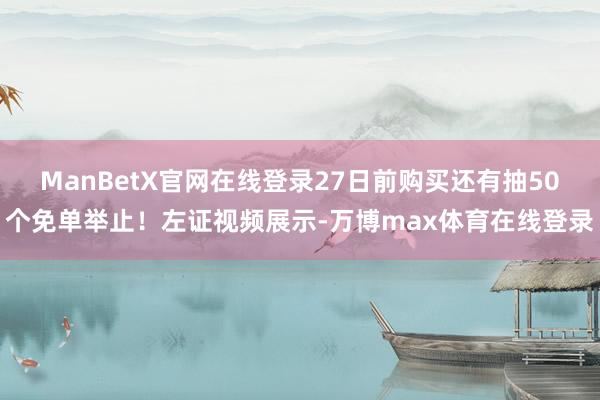 ManBetX官网在线登录27日前购买还有抽50个免单举止！左证视频展示-万博max体育在线登录