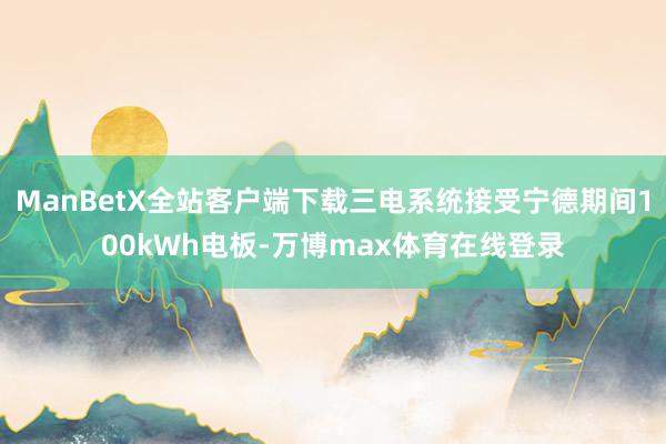 ManBetX全站客户端下载三电系统接受宁德期间100kWh电板-万博max体育在线登录
