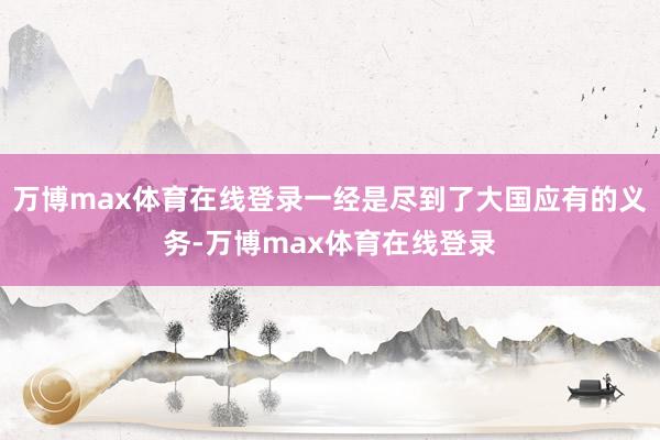 万博max体育在线登录一经是尽到了大国应有的义务-万博max体育在线登录