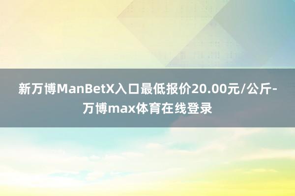 新万博ManBetX入口最低报价20.00元/公斤-万博max体育在线登录