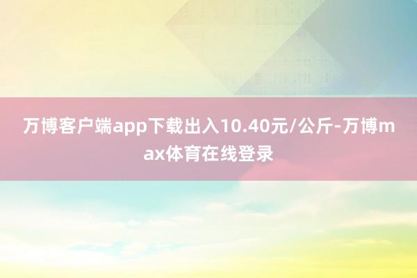 万博客户端app下载出入10.40元/公斤-万博max体育在线登录