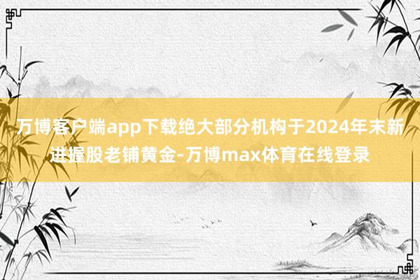 万博客户端app下载绝大部分机构于2024年末新进握股老铺黄金-万博max体育在线登录
