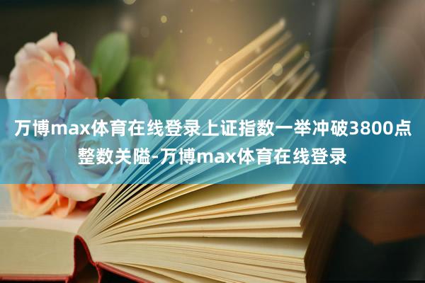 万博max体育在线登录上证指数一举冲破3800点整数关隘-万博max体育在线登录