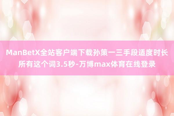 ManBetX全站客户端下载孙策一三手段适度时长所有这个词3.5秒-万博max体育在线登录