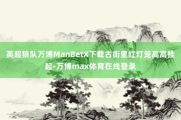 英超狼队万博ManBetX下载古街里红灯笼高高挂起-万博max体育在线登录