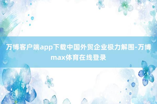 万博客户端app下载中国外贸企业极力解围-万博max体育在线登录