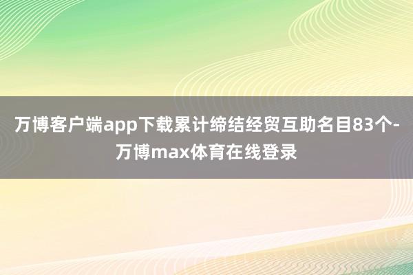 万博客户端app下载累计缔结经贸互助名目83个-万博max体育在线登录
