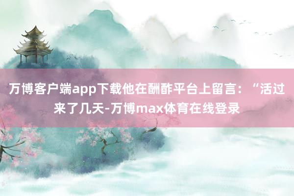 万博客户端app下载他在酬酢平台上留言：“活过来了几天-万博max体育在线登录