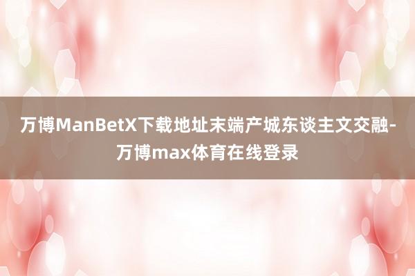 万博ManBetX下载地址末端产城东谈主文交融-万博max体育在线登录