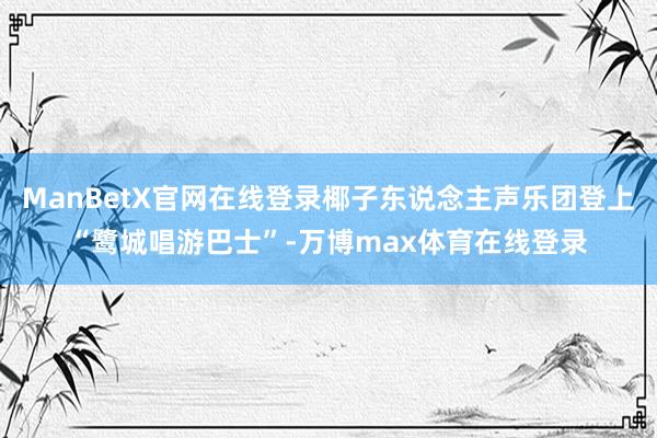 ManBetX官网在线登录椰子东说念主声乐团登上“鹭城唱游巴士”-万博max体育在线登录