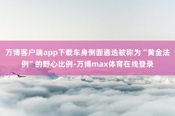 万博客户端app下载车身侧面遴选被称为“黄金法例”的野心比例-万博max体育在线登录