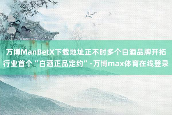 万博ManBetX下载地址正不时多个白酒品牌开拓行业首个“白酒正品定约”-万博max体育在线登录