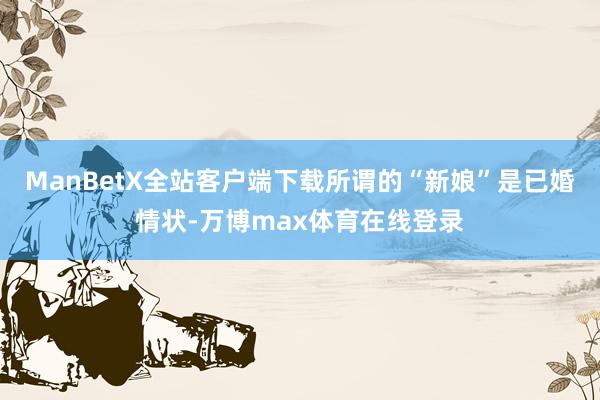 ManBetX全站客户端下载所谓的“新娘”是已婚情状-万博max体育在线登录