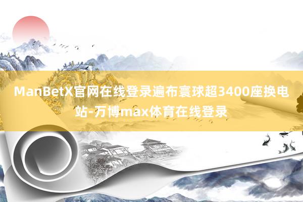 ManBetX官网在线登录遍布寰球超3400座换电站-万博max体育在线登录