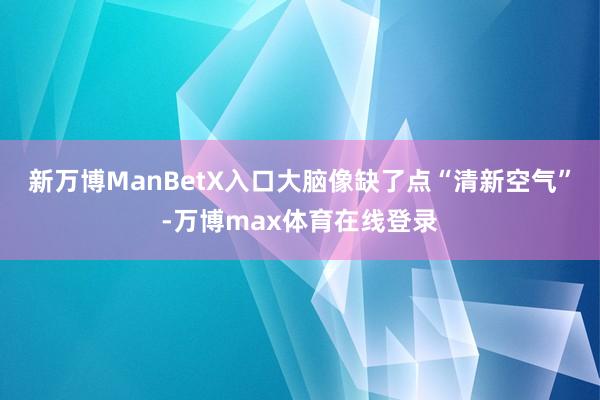 新万博ManBetX入口大脑像缺了点“清新空气”-万博max体育在线登录