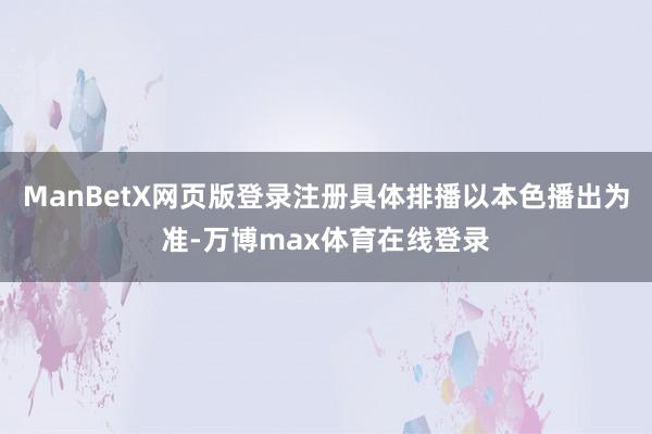 ManBetX网页版登录注册具体排播以本色播出为准-万博max体育在线登录