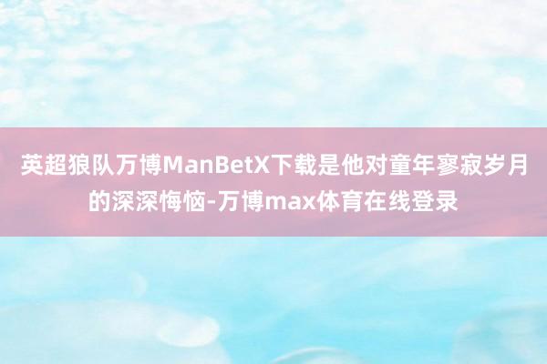 英超狼队万博ManBetX下载是他对童年寥寂岁月的深深悔恼-万博max体育在线登录
