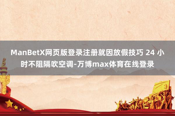ManBetX网页版登录注册就因放假技巧 24 小时不阻隔吹空调-万博max体育在线登录