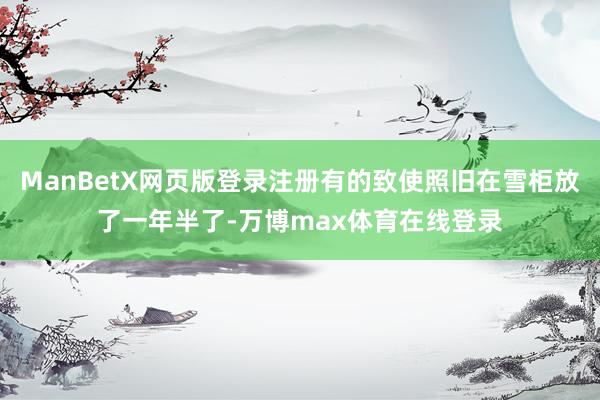 ManBetX网页版登录注册有的致使照旧在雪柜放了一年半了-万博max体育在线登录