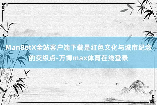 ManBetX全站客户端下载是红色文化与城市纪念的交织点-万博max体育在线登录