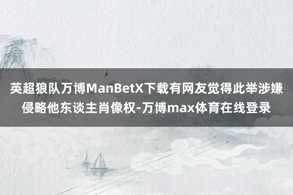 英超狼队万博ManBetX下载有网友觉得此举涉嫌侵略他东谈主肖像权-万博max体育在线登录