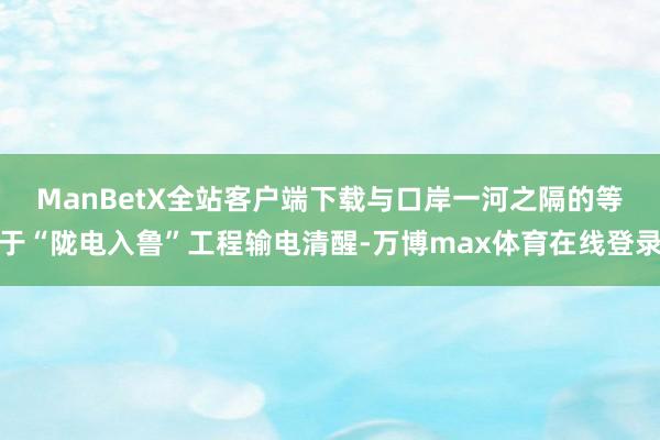 ManBetX全站客户端下载　　与口岸一河之隔的等于“陇电入鲁”工程输电清醒-万博max体育在线登录