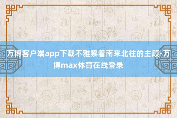 万博客户端app下载不雅察着南来北往的主顾-万博max体育在线登录