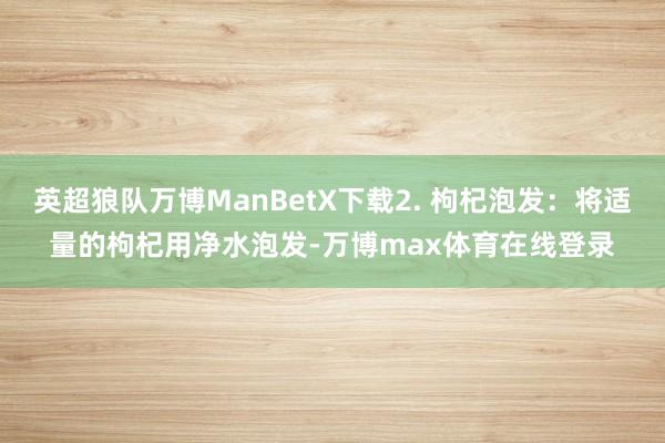 英超狼队万博ManBetX下载2. 枸杞泡发：将适量的枸杞用净水泡发-万博max体育在线登录