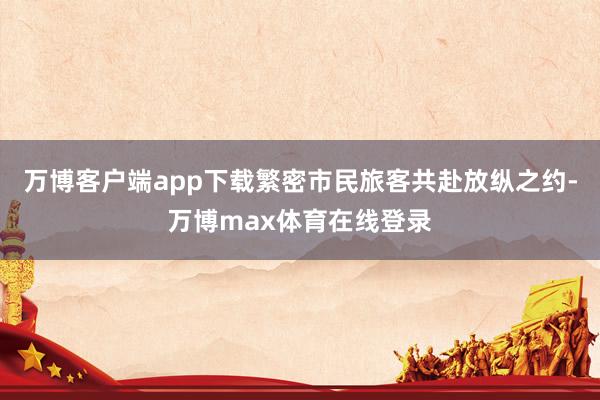万博客户端app下载繁密市民旅客共赴放纵之约-万博max体育在线登录