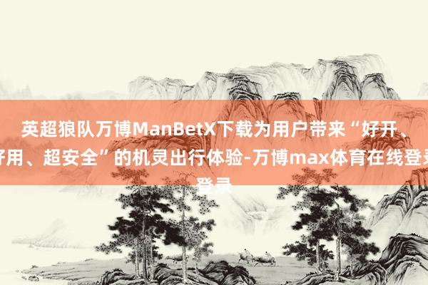 英超狼队万博ManBetX下载为用户带来“好开、好用、超安全”的机灵出行体验-万博max体育在线登录